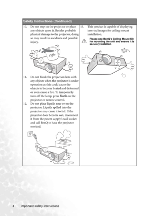 Page 10Important safety instructions 4
Safety Instructions (Continued)
10. Do not step on the projector or place 
any objects upon it. Besides probable 
physical damage to the projector, doing 
so may result in accidents and possible 
injury.
11. Do not block the projection lens with 
any objects when the projector is under 
operation as this could cause the 
objects to become heated and deformed 
or even cause a fire. To temporarily 
turn off the lamp, press Blank on the 
projector or remote control.
12. Do...