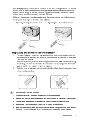 Page 15Introduction 15 Infra-Red (IR) remote control sensor is located on the front of the projector. The remote 
control must be held at an angle within 22.5 degrees perpendicular to the projectors IR 
remote control sensor to function correctly. The distance between the remote control 
and the sensor should not exceed 8 meters (~ 26 feet).
Make sure that there are no obstacles between the remote control and the IR sensor on 
the projector that might obstruct the infra-red beam.
Replacing the remote control...