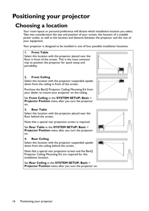 Page 16Positioning your projector 16
Positioning your projector
Choosing a location
Your room layout or personal preference will dictate which installation location you select. 
Take into consideration the size and position of your screen, the location of a suitable 
power outlet, as well as the location and distance between the projector and the rest of 
your equipment.
Your projector is designed to be installed in one of four possible installation locations: 
1. Front Table
Select this location with the...