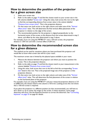 Page 18Positioning your projector 18
How to determine the position of the projector 
for a given screen size
1. Select your screen size.
2. Refer to the table on page 19 and find the closest match to your screen size in the 
left columns labelled Screen size. Using this value, look across this row to the right 
to find the corresponding distance from screen value in the column labelled 
Distance from screen (mm). This is the projection distance.
3. On that same row, look across to the right column and make note...
