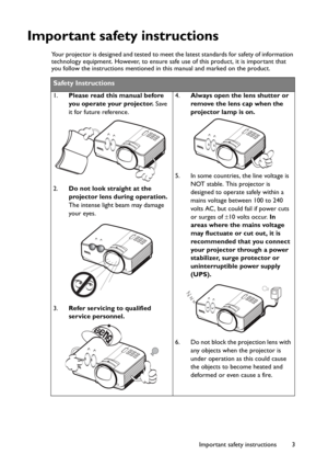 Page 3Important safety instructions 3
Important safety instructions
Your projector is designed and tested to meet the latest standards for safety of information 
technology equipment. However, to ensure safe use of this product, it is important that 
you follow the instructions mentioned in this manual and marked on the product. 
Safety Instructions
1.Please read this manual before 
you operate your projector. Save 
it for future reference. 
2.Do not look straight at the 
projector lens during operation. 
The...