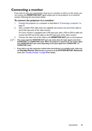 Page 25Connection 25
Connecting a monitor
If you want to view your presentation close-up on a monitor as well as on the screen, you 
can connect the MONITOR OUT signal output jack on the projector to an external 
monitor following the instructions below:
To connect the projector to a monitor:
1. Connect the projector to a computer as described in Connecting a computer on 
page 23.
2. Take a suitable VGA cable (only one supplied) and connect one end of the cable to 
the D-Sub input jack of the video monitor. 
Or...