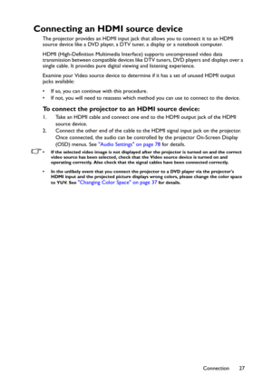 Page 27Connection 27
Connecting an HDMI source device
The projector provides an HDMI input jack that allows you to connect it to an HDMI 
source device like a DVD player, a DTV tuner, a display or a notebook computer.
HDMI (High-Definition Multimedia Interface) supports uncompressed video data 
transmission between compatible devices like DTV tuners, DVD players and displays over a 
single cable. It provides pure digital viewing and listening experience.
Examine your Video source device to determine if it has a...