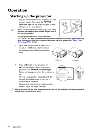 Page 30Operation 30
Operation
Starting up the projector
1. Plug the power cord into the projector and into 
a power outlet. Check that the POWER 
indicator light on the projector lights orange 
after power has been applied.
• Please use the original accessories (e.g. power cable) 
only with the device to avoid possible dangers such as 
electric shock and fire.
• If Direct power on function is activated in the 
SYSTEM SETUP: Basic > Operation Settings menu, the projector will turn on automatically 
after the...