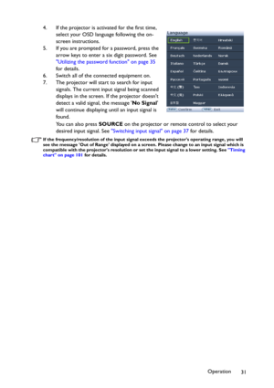 Page 31Operation
31 4. If the projector is activated for the first time, 
select your OSD language following the on-
screen instructions.
5. If you are prompted for a password, press the 
arrow keys to enter a six digit password. See 
Utilizing the password function on page 35 
for details.
6. Switch all of the connected equipment on.
7. The projector will start to search for input 
signals. The current input signal being scanned 
displays in the screen. If the projector doesnt 
detect a valid signal, the...