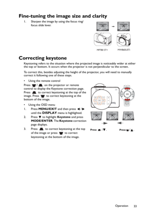 Page 33Operation
33
Fine-tuning the image size and clarity
1. Sharpen the image by using the focus ring/
focus slide lever.
Correcting keystone
Keystoning refers to the situation where the projected image is noticeably wider at either 
the top or bottom. It occurs when the projector is not perpendicular to the screen. 
To correct this, besides adjusting the height of the projector, you will need to manually 
correct it following one of these steps.
• Using the remote control
Press  /  on the projector or remote...