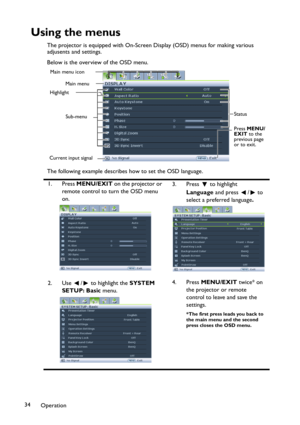 Page 34Operation 34
Using the menus
The projector is equipped with On-Screen Display (OSD) menus for making various 
adjusents and settings.
Below is the overview of the OSD menu.
The following example describes how to set the OSD language.
1. Press MENU/EXIT on the projector or 
remote control to turn the OSD menu 
on.3. Press  to highlight 
Language and press  /  to 
select a preferred language.
2. Use  /  to highlight the SYSTEM 
SETUP: Basic menu.4. Press MENU/EXIT twice* on 
the projector or remote...