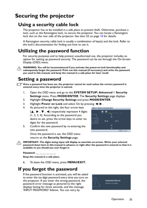 Page 35Operation
35
Securing the projector
Using a security cable lock
The projector has to be installed in a safe place to prevent theft. Otherwise, purchase a 
lock, such as the Kensington lock, to secure the projector. You can locate a Kensington 
lock slot on the rear side of the projector. See item 22 on page 10 for details.
A Kensington security cable lock is usually a combination of key(s) and the lock. Refer to 
the locks documentation for finding out how to use it.
Utilizing the password function
For...