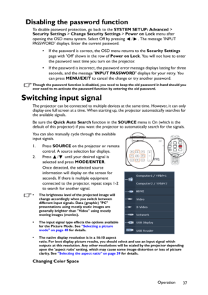 Page 37Operation
37
Disabling the password function
To disable password protection, go back to the SYSTEM SETUP: Advanced > 
Security Settings > Change Security Settings > Power on Lock menu after 
opening the OSD menu system. Select Off by pressing  / . The message INPUT 
PASSWORD displays. Enter the current password. 
• If the password is correct, the OSD menu returns to the Security Settings 
page with Off shown in the row of Power on Lock. You will not have to enter 
the password next time you turn on the...