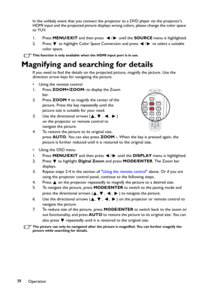 Page 38Operation 38In the unlikely event that you connect the projector to a DVD player via the projectors 
HDMI input and the projected picture displays wrong colors, please change the color space 
to YUV.
1. Press MENU/EXIT and then press   / until the SOURCE menu is highlighted.
2. Press   to highlight Color Space Conversion and press  /  to select a suitable 
color space.
This function is only available when the HDMI input port is in use.
Magnifying and searching for details
If you need to find the details...