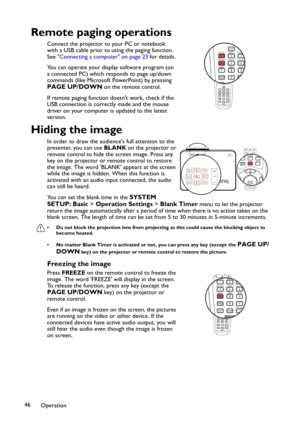 Page 46Operation 46
Remote paging operations
Connect the projector to your PC or notebook 
with a USB cable prior to using the paging function. 
See Connecting a computer on page 23 for details.
You can operate your display software program (on 
a connected PC) which responds to page up/down 
commands (like Microsoft PowerPoint) by pressing 
PAGE UP/DOWN on the remote control. 
If remote paging function doesnt work, check if the 
USB connection is correctly made and the mouse 
driver on your computer is updated...