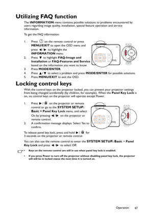 Page 47Operation
47
Utilizing FAQ function
The INFORMATION menu contains possible solutions to problems encountered by 
users regarding image quality, installation, special feature operation and service 
information.
To get the FAQ information:
1. Press   on the remote control or press 
MENU/EXIT to open the OSD menu and 
press  /  to highlight the 
INFORMATION menu.
2. Press  to highlight FAQ-Image and 
Installation or FAQ-Features and Service 
based on the information you want to know.
3. Press MODE/ENTER.
4....