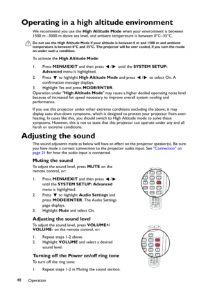 Page 48Operation 48
Operating in a high altitude environment
We recommend you use the High Altitude Mode when your environment is between 
1500 m –3000 m above sea level, and ambient temperature is between 0°C–35°C.
Do not use the High Altitude Mode if your altitude is between 0 m and 1500 m and ambient 
temperature is between 0°C and 35°C. The projector will be over cooled, if you turn the mode 
on under such a condition.
To activate the High Altitude Mode:
1. Press MENU/EXIT and then press  /  until the...
