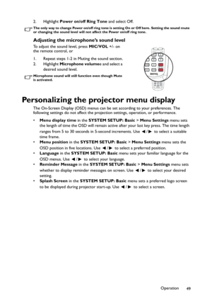 Page 49Operation
49 2. Highlight Power on/off Ring Tone and select Off.
The only way to change Power on/off ring tone is setting On or Off here. Setting the sound mute 
or changing the sound level will not affect the Power on/off ring tone.
Adjusting the microphone’s sound level
To adjust the sound level, press MIC/VOL +/- on 
the remote control, or
1. Repeat steps 1-2 in Muting the sound section.
2. Highlight Microphone volumee and select a 
desired sound level.
Microphone sound will still function even though...
