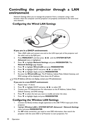 Page 50Operation 50
Controlling the projector through a LAN
environment
Network Settings allow you to manage the projector from a computer using a web 
browser when the computer and the projector are properly connected to the same local 
area network.
Configuring the Wired LAN Settings
If you are in a DHCP environment:
1. Take a RJ45 cable and connect one end to the LAN input jack of the projector and 
the other end to the RJ45 port.
2. Press MENU/EXIT and then press  /  until the SYSTEM SETUP: 
Advanced menu...