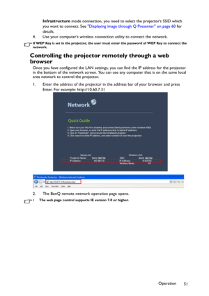 Page 51Operation
51 Infrastructure mode connection, you need to select the projector’s SSID which 
you want to connect. See Displaying image through Q Presenter on page 60 for 
details.
4. Use your computer’s wireless connection utility to connect the network.
If WEP Key is set in the projector, the user must enter the password of WEP Key to connect the 
network.
Controlling the projector remotely through a web 
browser
Once you have configured the LAN settings, you can find the IP address for the projector 
in...