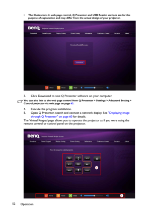 Page 52Operation 52
• The illustrations in web page control, Q Presenter and USB Reader sections are for the 
purpose of explanation and may differ from the actual design of your projector.
3. Click Download to save Q Presenter software on your computer.
You can also link to the web page control from Q Presenter > Settings > Advanced Setting > 
Control projector via web page on page 63. 
4. Execute the program installation.
5. Open Q Presenter, search and connect a network display. See Displaying image 
through...