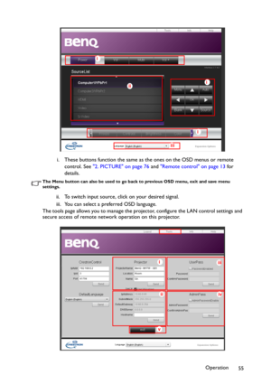 Page 55Operation
55 i. These buttons function the same as the ones on the OSD menus or remote 
control. See 2. PICTURE on page 76 and Remote control on page 13 for 
details.
The Menu button can also be used to go back to previous OSD menu, exit and save menu 
settings.
ii. To switch input source, click on your desired signal.
iii. You can select a preferred OSD language.
The tools page allows you to manage the projector, configure the LAN control settings and 
secure access of remote network operation on this...