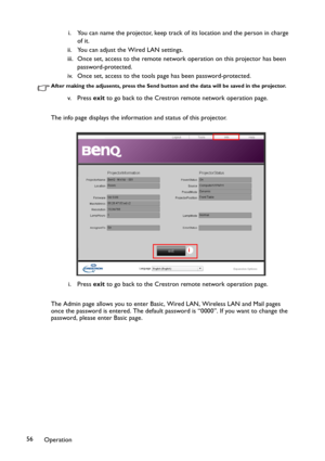 Page 56Operation 56i. You can name the projector, keep track of its location and the person in charge 
of it.
ii. You can adjust the Wired LAN settings.
iii. Once set, access to the remote network operation on this projector has been 
password-protected.
iv. Once set, access to the tools page has been password-protected.
After making the adjusents, press the Send button and the data will be saved in the projector.
v. P re s s  exit to go back to the Crestron remote network operation page.
The info page displays...