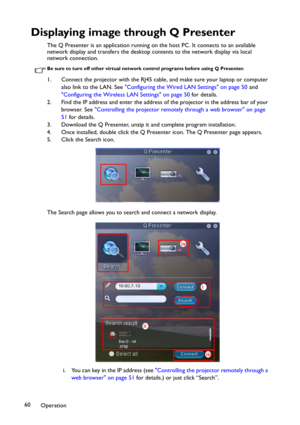 Page 60Operation 60
Displaying image through Q Presenter
The Q Presenter is an application running on the host PC. It connects to an available 
network display and transfers the desktop contents to the network display via local 
network connection.
Be sure to turn off other virtual network control programs before using Q Presenter.
1. Connect the projector with the RJ45 cable, and make sure your laptop or computer 
also link to the LAN. See Configuring the Wired LAN Settings on page 50 and 
Configuring the...