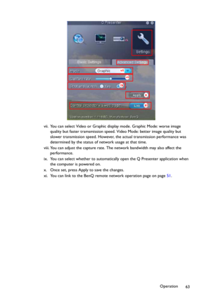 Page 63Operation
63 vii. You can select Video or Graphic display mode. Graphic Mode: worse image 
quality but faster tramsmission speed. Video Mode: better image quality but 
slower transmission speed. However, the actual transmission performance was 
determined by the status of network usage at that time.
viii. You can adjust the capture rate. The network bandwidth may also affect the 
performance.
ix. You can select whether to automatically open the Q Presenter application when 
the computer is powered on.
x....