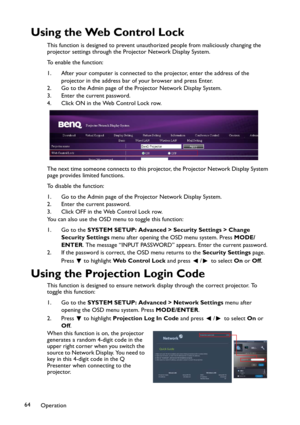 Page 64Operation 64
Using the Web Control Lock
This function is designed to prevent unauthorized people from maliciously changing the 
projector settings through the Projector Network Display System. 
To enable the function:
1. After your computer is connected to the projector, enter the address of the 
projector in the address bar of your browser and press Enter.
2. Go to the Admin page of the Projector Network Display System.
3. Enter the current password.
4. Click ON in the Web Control Lock row.
The next...