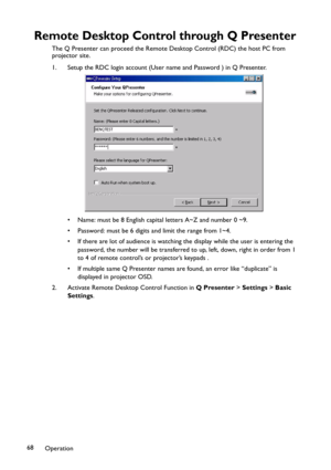 Page 68Operation 68
Remote Desktop Control through Q Presenter
The Q Presenter can proceed the Remote Desktop Control (RDC) the host PC from 
projector site.
1. Setup the RDC login account (User name and Password ) in Q Presenter.
• Name: must be 8 English capital letters A~Z and number 0 ~9.
• Password: must be 6 digits and limit the range from 1~4.
• If there are lot of audience is watching the display while the user is entering the 
password, the number will be transferred to up, left, down, right in order...