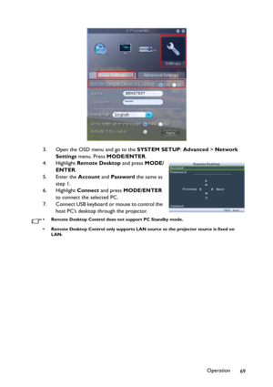 Page 69Operation
69 3. Open the OSD menu and go to the SYSTEM SETUP: Advanced > Network 
Settings menu. Press MODE/ENTER.
4. Highlight Remote Desktop and press MODE/
ENTER.
5. Enter the Account and Password the same as 
step 1.
6. Highlight Connect and press MODE/ENTER 
to connect the selected PC.
7. Connect USB keyboard or mouse to control the 
host PC’s desktop through the projector.
• Remote Desktop Control does not support PC Standby mode.
• Remote Desktop Control only supports LAN source so the projector...