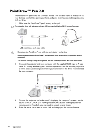 Page 70Operation 70
Po i n t D r aw ™ Pe n  2 . 0
The PointDraw™ pen works like a wireless mouse - but one that works in midair, not on 
your desktop. Just hold the pen in your hand, and point it at the projected image to point, 
click and drag.
1. Make sure the PointDraw™ pen’s battery is charged.
The charging time will take approximate 2.5 hours and will allow 30-35 hours of pen use.
• Do not use the PointDraw™ pen while the pen’s battery is charging.
• Do not disassemble the PointDraw™ pen yourself. Refer...