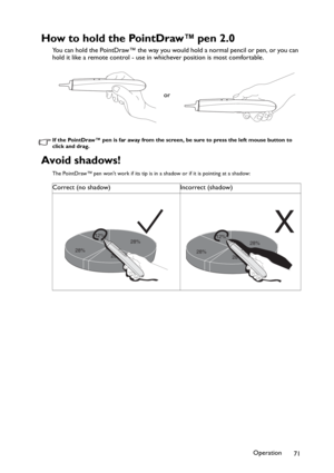 Page 71Operation
71
How to hold the PointDraw™ pen 2.0
You can hold the PointDraw™ the way you would hold a normal pencil or pen, or you can 
hold it like a remote control - use in whichever position is most comfortable.
If the PointDraw™ pen is far away from the screen, be sure to press the left mouse button to 
click and drag.
Avoid shadows!
The PointDraw™ pen wont work if its tip is in a shadow or if it is pointing at a shadow:
or
Correct (no shadow) Incorrect (shadow)
28%12%
28%
28%
28%12%
28%
X
28% 