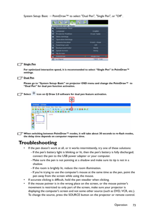 Page 73Operation
73 System Setup: Basic→PointDraw™ to select Dual Pen, Single Pen, or Off.
Single Pen
For optimized interactive speed, it is recommended to select “Single Pen” in PointDraw™ 
settings.
Dual Pen
Please go to “System Setup: Basic” on projector OSD menu and change the PointDraw™  to 
“Dual Pen” for dual pen function activation.
Select   icon on Q Draw 2.0 software for dual pen feature activation.
When switching between PointDraw™ modes, it will take about 30 seconds to re-flash modes, 
the delay...