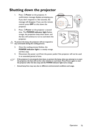 Page 75Operation
75
Shutting down the projector
1. Press Power on the projector. A 
confirmation message displays prompting you. 
If you dont respond in a few seconds, the 
message will disappear. If you use the remote 
control, press OFF to shut down the 
projector.
2. Press Power on the projector a second 
time. The POWER indicator light flashes 
orange, the projection lamp shuts down, and 
the fans will continue to run to cool down the 
projector. 
To protect the lamp, the projector will not respond to 
any...