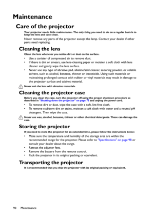 Page 90Maintenance
90
Maintenance
Care of the projector
Your projector needs little maintenance. The only thing you need to do on a regular basis is to 
keep the lens and case clean.
Never remove any parts of the projector except the lamp. Contact your dealer if other 
parts need replacing.
Cleaning the lens
Clean the lens whenever you notice dirt or dust on the surface. 
• Use a canister of compressed air to remove dust. 
• If there is dirt or smears, use lens-cleaning paper or moisten a soft cloth with lens...