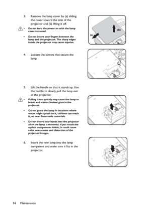 Page 94Maintenance
943. Remove the lamp cover by (a) sliding 
the cover toward the side of the 
projector and (b) lifting it off.
• Do not turn the power on with the lamp 
cover removed.
• Do not insert your fingers between the 
lamp and the projector. The sharp edges 
inside the projector may cause injuries.
4. Loosen the screws that secure the 
lamp.
5. Lift the handle so that it stands up. Use 
the handle to slowly pull the lamp out 
of the projector.
• Pulling it too quickly may cause the lamp to 
break and...