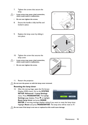 Page 95Maintenance 95 11. Restart the projector.
Do not turn the power on with the lamp cover removed.
Resetting the lamp timer
12. After the startup logo, open the On-Screen 
Display (OSD) menu. Go to the SYSTEM 
SETUP: Advanced > Lamp Settings 
menu. Press MODE/ENTER. The Lamp 
Settings page displays. Press   to highlight 
Reset lamp timer and press MODE/
ENTER. A warning message displays asking if you want to reset the lamp timer. 
Highlight Reset and press MODE/ENTER. The lamp time will be reset to 0.
Do...