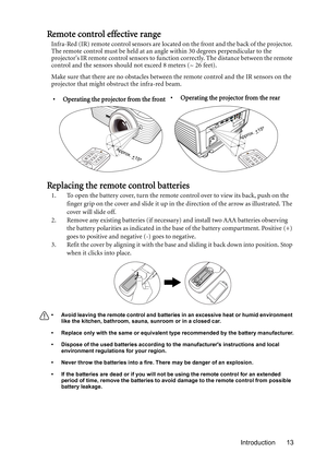 Page 13Introduction 13
Remote control effective range
Infra-Red (IR) remote control sensors are located on the front and the back of the projector. 
The remote control must be held at an angle within 30 degrees perpendicular to the 
projectors IR remote control sensors to function correctly. The distance between the remote 
control and the sensors should not exceed 8 meters (~ 26 feet).
Make sure that there are no obstacles between the remote control and the IR sensors on the 
projector that might obstruct the...