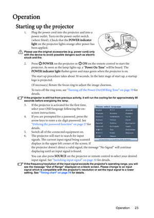 Page 23Operation 23
Operation
Starting up the projector
1. Plug the power cord into the projector and into a 
power outlet. Turn on the power outlet switch 
(where fitted). Check that the POWER indicator 
light on the projector lights orange after power has 
been applied.
Please use the original accessories (e.g. power cord) only 
with the device to avoid possible dangers such as electric 
shock and fire.
2. Press  POWER on the projector or   ON on the remote control to start the 
projector. As soon as the lamp...