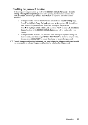 Page 29Operation 29
Disabling the password function
To disable password protection, go back to the SYSTEM SETUP: Advanced > Security 
Settings > Change Security Settings menu after opening the OSD menu system. Press 
MODE/ENTER. The message “INPUT PASSWORD” is displayed. Enter the current 
password. 
i. If the password is correct, the OSD menu returns to the Security Settings page.
Press  to highlight Power On Lock and press  /  to select Off. You will not 
have to enter the password next time when turning on...