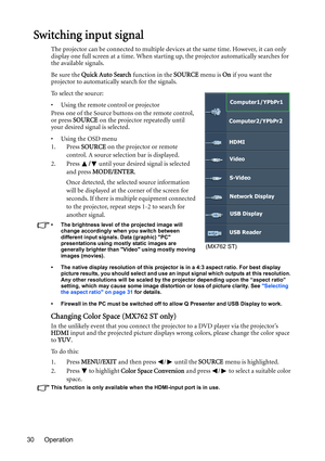 Page 30Operation 30
Switching input signal
The projector can be connected to multiple devices at the same time. However, it can only 
display one full screen at a time. When starting up, the projector automatically searches for 
the available signals.
Be sure the Quick Auto Search function in the SOURCE menu is On if you want the 
projector to automatically search for the signals.
To select the source:
•  Using the remote control or projector
Press one of the Source buttons on the remote control, 
or press...