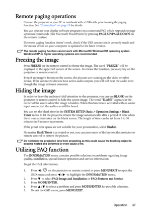 Page 37Operation 37
Remote paging operations
Connect the projector to your PC or notebook with a USB cable prior to using the paging 
function. See Connection on page 19 for details.
You can operate your display software program (on a connected PC) which responds to page 
up/down commands (like Microsoft PowerPoint) by pressing PAGE UP/PAGE DOWN on 
the remote control.
If remote paging function doesnt work, check if the USB connection is correctly made and 
the mouse driver on your computer is updated to the...