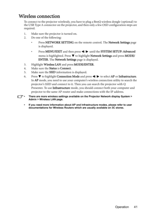 Page 41Operation 41
Wireless connection
To connect to the projector wirelessly, you have to plug a BenQ wireless dongle (optional) to 
the USB Type A connector on the projector, and then only a few OSD configuration steps are 
required.
1. Make sure the projector is turned on.
2. Do one of the following: 
•Press NETWORK SETTING on the remote control. The Network Settings page 
is displayed. 
•Press MENU/EXIT and then press  /  until the SYSTEM SETUP: Advanced 
menu is highlighted. Press   to highlight Network...