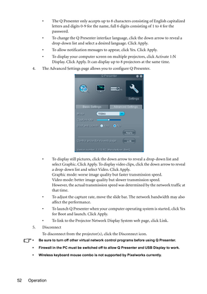 Page 52Operation 52• The Q Presenter only accepts up to 8 characters consisting of English capitalized 
letters and digits 0-9 for the name, full 6 digits consisting of 1 to 4 for the 
password.
• To change the Q Presenter interface language, click the down arrow to reveal a 
drop-down list and select a desired language. Click Apply.
• To allow notification messages to appear, click Yes. Click Apply.
• To display your computer screen on multiple projectors, click Activate 1:N 
D i s p l ay.  C l i c k  Ap p l...