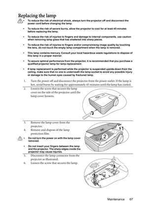 Page 67Maintenance 67
Replacing the lamp
•  To reduce the risk of electrical shock, always turn the projector off and disconnect the 
power cord before changing the lamp.
•  To reduce the risk of severe burns, allow the projector to cool for at least 45 minutes 
before replacing the lamp.
•  To reduce the risk of injuries to fingers and damage to internal components, use caution 
when removing lamp glass that has shattered into sharp pieces.
•  To reduce the risk of injuries to fingers and/or compromising image...