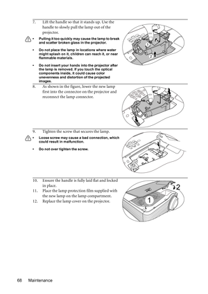 Page 68Maintenance 687. Lift the handle so that it stands up. Use the 
handle to slowly pull the lamp out of the 
projector.
•  Pulling it too quickly may cause the lamp to break 
and scatter broken glass in the projector.
•  Do not place the lamp in locations where water 
might splash on it, children can reach it, or near 
flammable materials.
•  Do not insert your hands into the projector after 
the lamp is removed. If you touch the optical 
components inside, it could cause color 
unevenness and distortion...