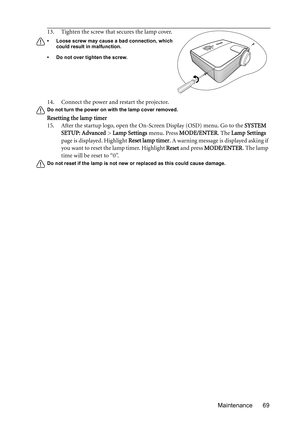 Page 69Maintenance 69 14. Connect the power and restart the projector.
Do not turn the power on with the lamp cover removed. 
Resetting the lamp timer
15. After the startup logo, open the On-Screen Display (OSD) menu. Go to the SYSTEM 
SETUP: Advanced > Lamp Settings menu. Press MODE/ENTER. The Lamp Settings 
page is displayed. Highlight Reset lamp timer. A warning message is displayed asking if 
you want to reset the lamp timer. Highlight Reset and press MODE/ENTER. The lamp 
time will be reset to “0”.
Do not...