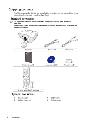 Page 8Introduction 8
Shipping contents
Carefully unpack and verify that you have all of the items shown below. If any of these items 
are missing, please contact your place of purchase.
Standard accessories
The supplied accessories will be suitable for your region, and may differ from those 
illustrated.
*The warranty card is only supplied in some specific regions. Please consult your dealer for 
detailed information.
Optional accessories
Projector Power cord VGA cable
Quick start guide User manual CD Warranty...