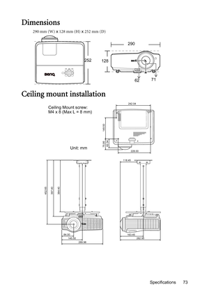 Page 73Specifications 73
Dimensions
290 mm (W) x 128 mm (H) x 252 mm (D)
Ceiling mount installation
290
252
128
6271
452.65
397.40
364.40
84.00
145.50
282.95 163.45 118.45228.00
75.95 149.50
242.04
62.34
289.98
Ceiling Mount screw: 
M4 x 8 (Max L = 8 mm)
Unit: mm 