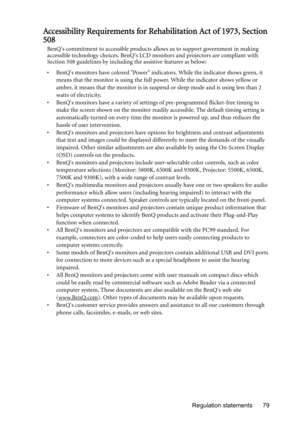 Page 79Regulation statements 79
Accessibility Requirements for Rehabilitation Act of 1973, Section 
508
BenQs commitment to accessible products allows us to support government in making 
accessible technology choices. BenQs LCD monitors and projectors are compliant with 
Section 508 guidelines by including the assistive features as below:
•  BenQs monitors have colored Power indicators. While the indicator shows green, it 
means that the monitor is using the full power. While the indicator shows yellow or...