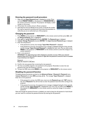 Page 2424 Using the projector  
EnglishEntering the password recall procedure
1. Make sure the Input Password page is displayed on screen. Press 
and hold PRESET MODE on the projector or MODE/ENTER on 
the remote control for 3 seconds. The projector will display a coded 
number on the screen.
2. Write down the number and turn off your projector.
3. Seek help from the local BenQ service center to decode the number. 
You may be required to provide proof of purchase documentation to 
verify that you are an...