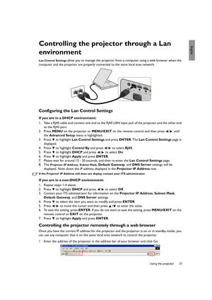 Page 37  37
  Using the projector
EnglishControlling the projector through a Lan 
environment
Lan Control Settings allow you to manage the projector from a computer using a web browser when the 
computer and the projector are properly connected to the same local area network.
Configuring the Lan Control Settings
If you are in a DHCP environment:
1. Take a RJ45 cable and connect one end to the RJ45 LAN input jack of the projector and the other end 
to the RJ45 port.
2. Press MENU on the projector or MENU/EXIT on...